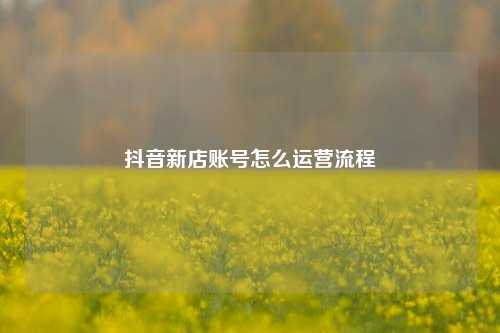 抖音新店账号怎么运营流程