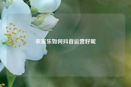 农家乐如何抖音运营好呢